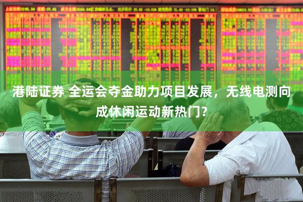 港陆证券 全运会夺金助力项目发展，无线电测向成休闲运动新热门？