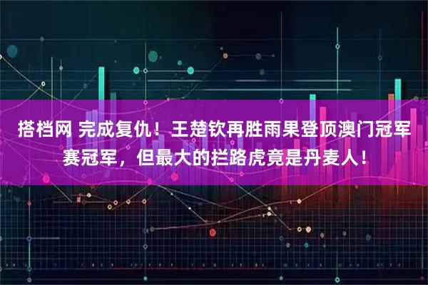 搭档网 完成复仇！王楚钦再胜雨果登顶澳门冠军赛冠军，但最大的拦路虎竟是丹麦人！