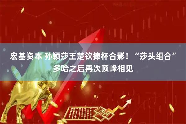 宏基资本 孙颖莎王楚钦捧杯合影！“莎头组合”多哈之后再次顶峰相见