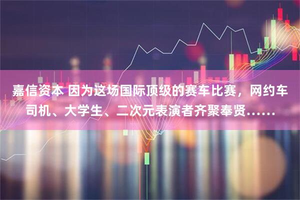 嘉信资本 因为这场国际顶级的赛车比赛，网约车司机、大学生、二次元表演者齐聚奉贤……