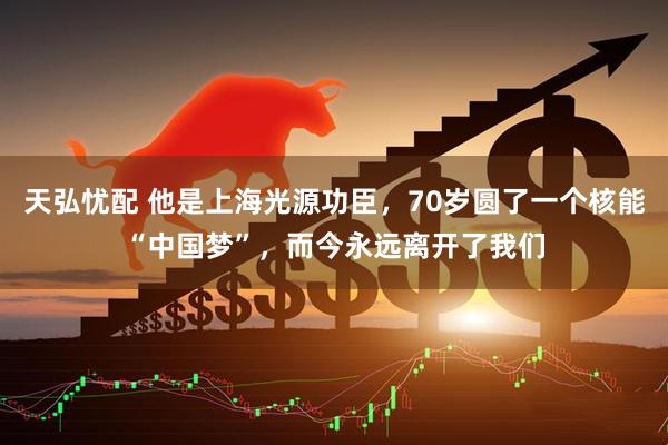天弘忧配 他是上海光源功臣，70岁圆了一个核能“中国梦”，而今永远离开了我们