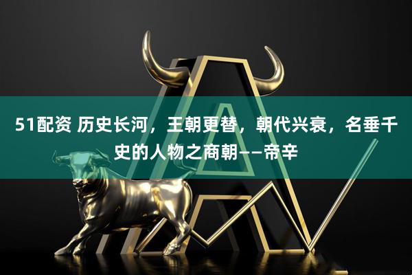 51配资 历史长河，王朝更替，朝代兴衰，名垂千史的人物之商朝——帝辛