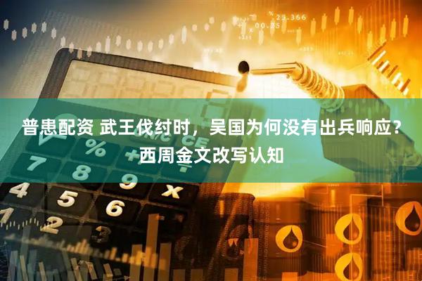 普患配资 武王伐纣时，吴国为何没有出兵响应？西周金文改写认知