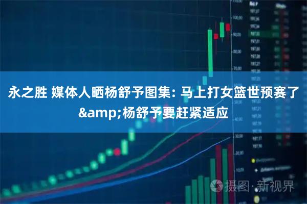 永之胜 媒体人晒杨舒予图集: 马上打女篮世预赛了&杨舒予要赶紧适应