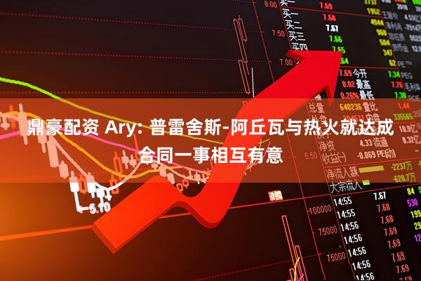 鼎豪配资 Ary: 普雷舍斯-阿丘瓦与热火就达成合同一事相互有意
