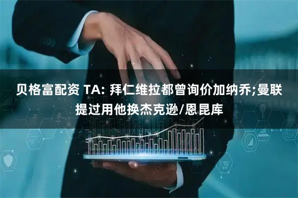 贝格富配资 TA: 拜仁维拉都曾询价加纳乔;曼联提过用他换杰克逊/恩昆库
