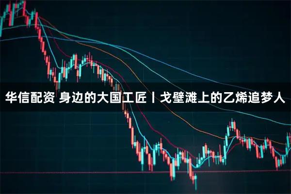 华信配资 身边的大国工匠丨戈壁滩上的乙烯追梦人