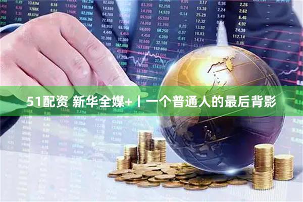 51配资 新华全媒+丨一个普通人的最后背影