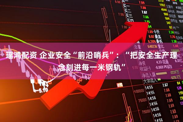 瑶鸿配资 企业安全“前沿哨兵”：“把安全生产理念刻进每一米钢轨”