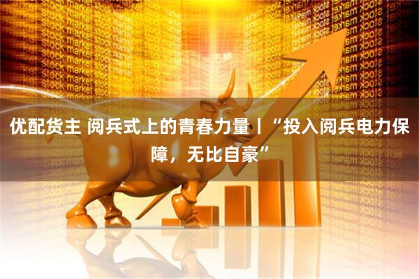 优配货主 阅兵式上的青春力量丨“投入阅兵电力保障，无比自豪”