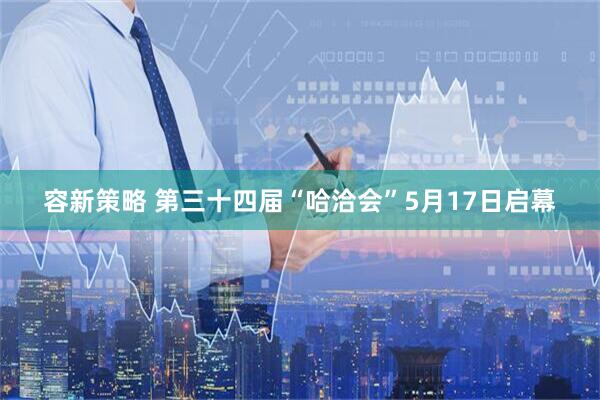 容新策略 第三十四届“哈洽会”5月17日启幕
