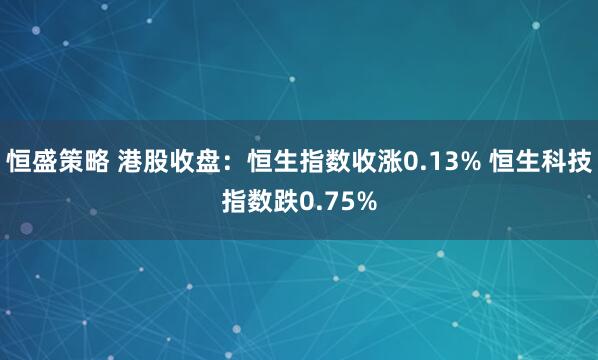 恒盛策略 港股收盘：恒生指数收涨0.13% 恒生科技指数跌0.75%