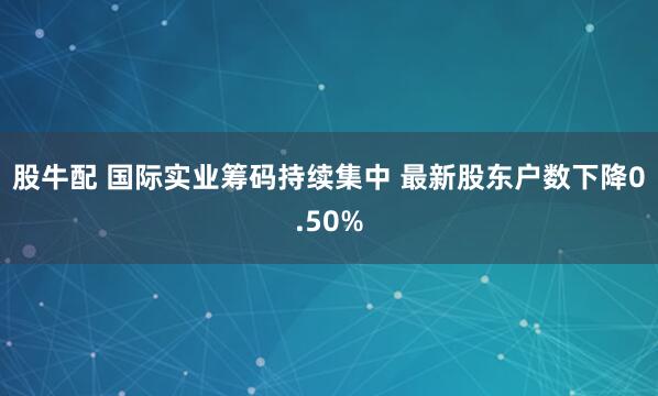 股牛配 国际实业筹码持续集中 最新股东户数下降0.50%