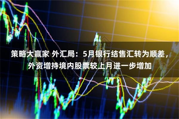 策略大赢家 外汇局：5月银行结售汇转为顺差，外资增持境内股票较上月进一步增加