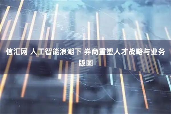 信汇网 人工智能浪潮下 券商重塑人才战略与业务版图
