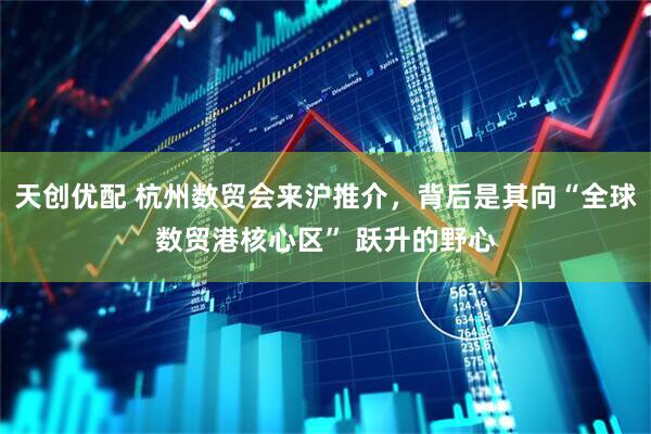 天创优配 杭州数贸会来沪推介，背后是其向“全球数贸港核心区” 跃升的野心