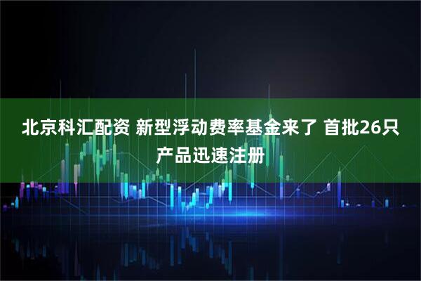 北京科汇配资 新型浮动费率基金来了 首批26只产品迅速注册