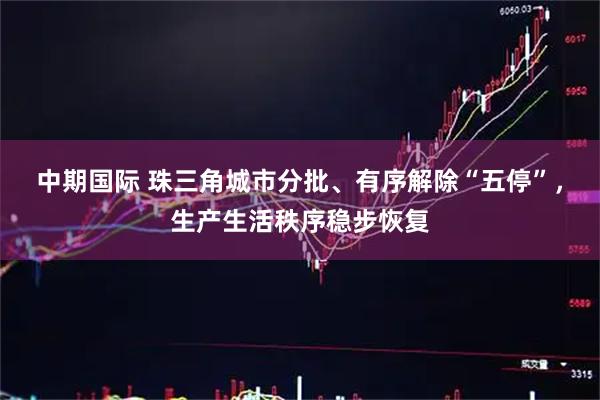 中期国际 珠三角城市分批、有序解除“五停”，生产生活秩序稳步恢复