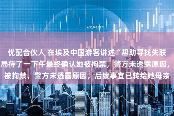 优配合伙人 在埃及中国游客讲述“帮助寻找失联21岁女孩”细节：在警局待了一下午最终确认她被拘禁，警方未透露原因，后续事宜已转给她母亲