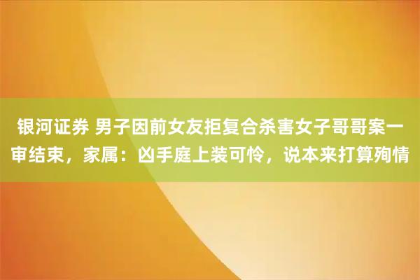 银河证券 男子因前女友拒复合杀害女子哥哥案一审结束，家属：凶手庭上装可怜，说本来打算殉情