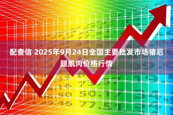 配查信 2025年9月24日全国主要批发市场猪后腿肌肉价格行情