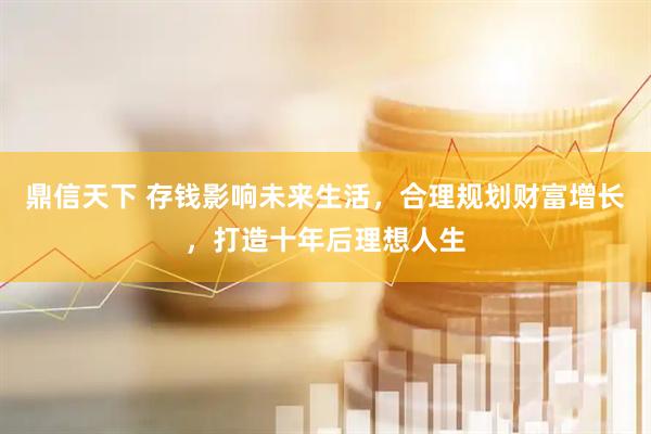 鼎信天下 存钱影响未来生活，合理规划财富增长，打造十年后理想人生
