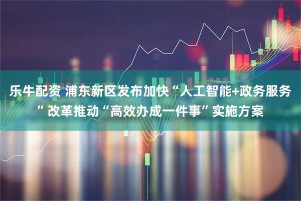 乐牛配资 浦东新区发布加快“人工智能+政务服务”改革推动“高效办成一件事”实施方案