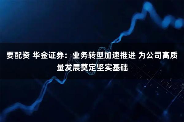 要配资 华金证券：业务转型加速推进 为公司高质量发展奠定坚实基础
