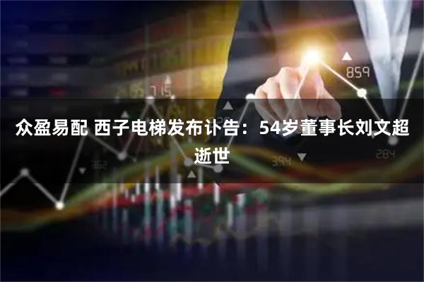 众盈易配 西子电梯发布讣告：54岁董事长刘文超逝世