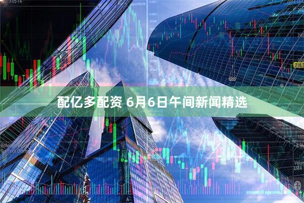 配亿多配资 6月6日午间新闻精选