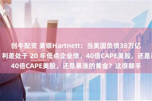 创牛配资 美银Hartnett：当美国负债38万亿美元时，该买入美债、利差处于 20 年低点企业债、40倍CAPE美股，还是暴涨的黄金？这很棘手