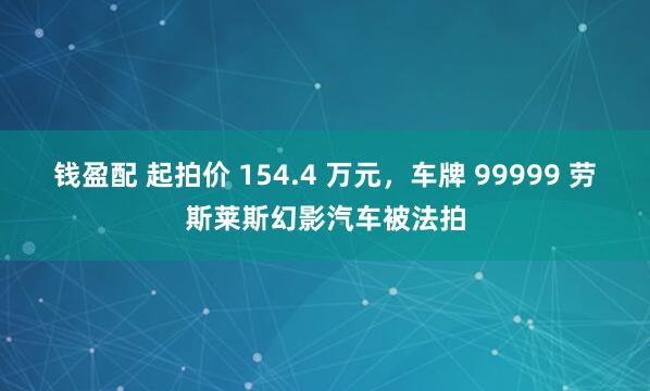 钱盈配 起拍价 154.4 万元，车牌 99999 劳斯莱斯幻影汽车被法拍