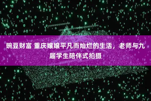 豌豆财富 重庆嬢嬢平凡而灿烂的生活，老师与九届学生陪伴式拍摄