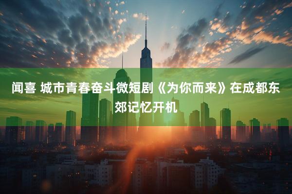 闻喜 城市青春奋斗微短剧《为你而来》在成都东郊记忆开机