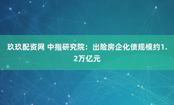 玖玖配资网 中指研究院：出险房企化债规模约1.2万亿元