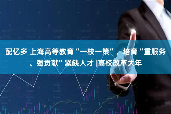 配亿多 上海高等教育“一校一策”，培育“重服务、强贡献”紧缺人才 |高校改革大年