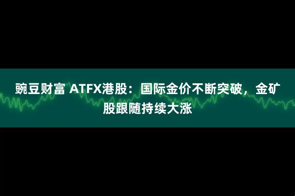 豌豆财富 ATFX港股：国际金价不断突破，金矿股跟随持续大涨