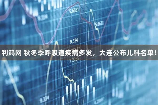 利鸿网 秋冬季呼吸道疾病多发，大连公布儿科名单！