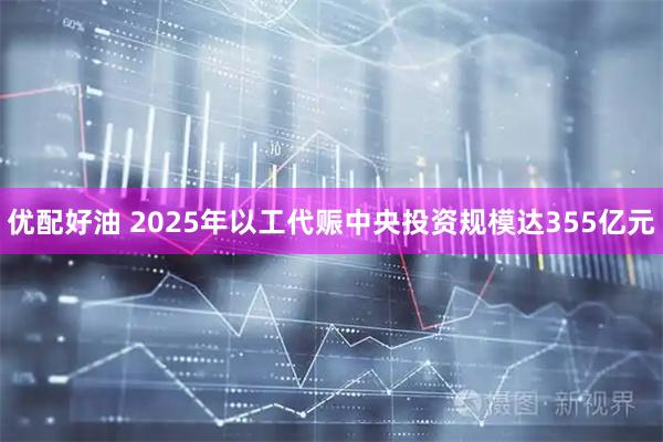优配好油 2025年以工代赈中央投资规模达355亿元