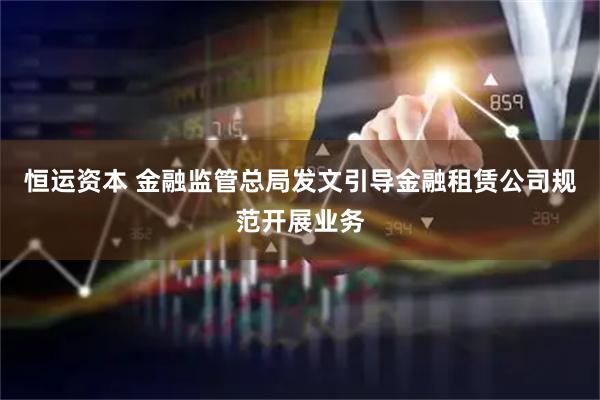 恒运资本 金融监管总局发文引导金融租赁公司规范开展业务
