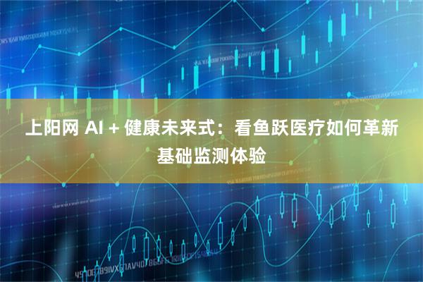 上阳网 AI + 健康未来式：看鱼跃医疗如何革新基础监测体验