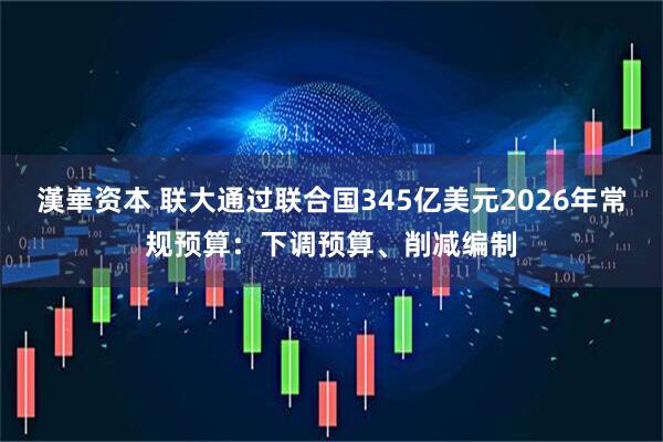漢崋资本 联大通过联合国345亿美元2026年常规预算：下调预算、削减编制