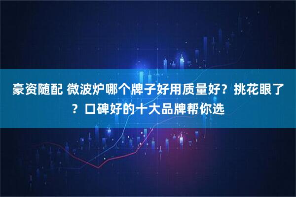 豪资随配 微波炉哪个牌子好用质量好？挑花眼了？口碑好的十大品牌帮你选