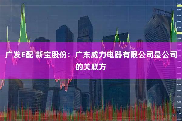 广发E配 新宝股份：广东威力电器有限公司是公司的关联方