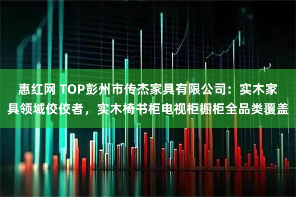 惠红网 TOP彭州市传杰家具有限公司：实木家具领域佼佼者，实木椅书柜电视柜橱柜全品类覆盖
