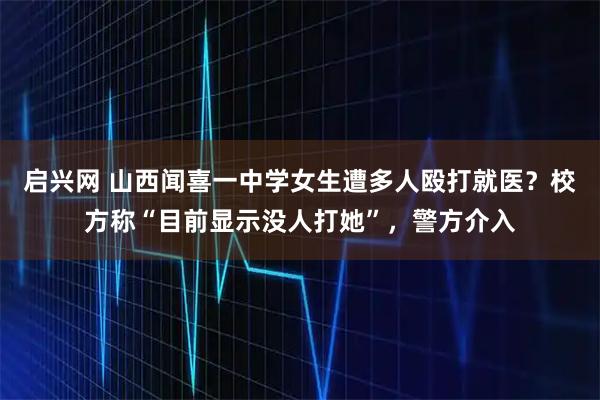 启兴网 山西闻喜一中学女生遭多人殴打就医？校方称“目前显示没人打她”，警方介入