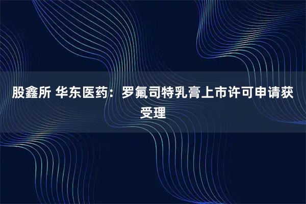 股鑫所 华东医药：罗氟司特乳膏上市许可申请获受理