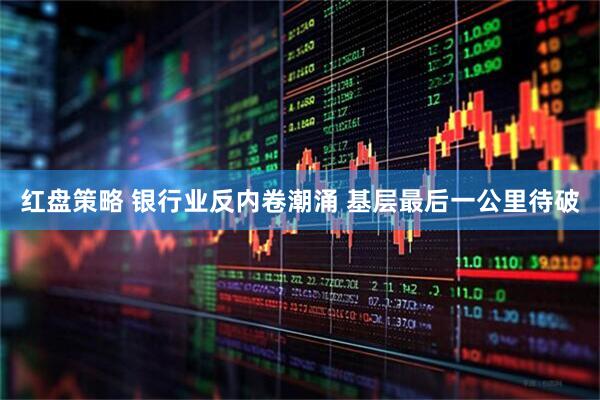 红盘策略 银行业反内卷潮涌 基层最后一公里待破