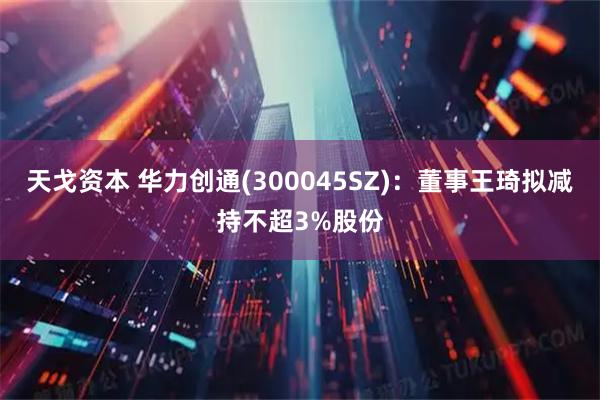 天戈资本 华力创通(300045SZ)：董事王琦拟减持不超3%股份