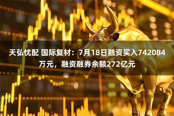 天弘忧配 国际复材：7月18日融资买入742084万元，融资融券余额272亿元
